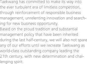 Taekwang has committed to make its way into the ever turbulent era of limitless competition, through reinforcement of responsible business management, unrelenting innovation and searching for new business opportunity. Based on the proud tradition and substantial management policy that have been inherited during the last half-century, we will also not spare any of our efforts until we recreate Taekwang as world-class outstanding company leading the 21th century, with new determination and challenging spirit.